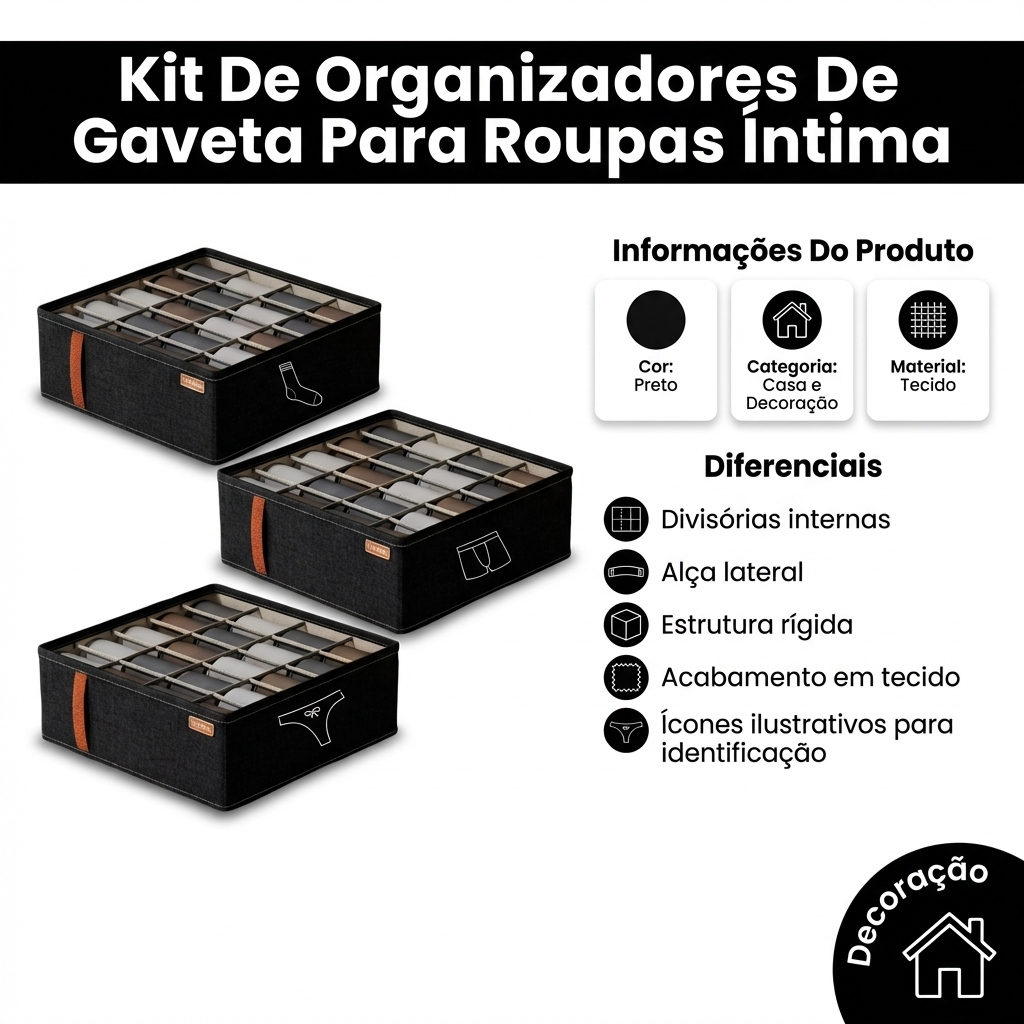 FICHA DE APRESENTACAO DO PRODUTO — visual profissional para e-commerce brasileiro. Imagem 1200x1200.
Produto IDENTICO a referencia: mesma cor, forma, textura, rotulo, tampa, logotipo, estampa. NAO alterar nenhum detalhe. NAO mudar a cor do produto. Se o produto e preto, ele DEVE ser preto na saida. Precisao e mais importante que estetica.
TODO texto visivel na imagem DEVE estar em PORTUGUES DO BRASIL. PROIBIDO qualquer texto em ingles: sem "Color", "Category", "Material", "Other", "Pet", "Benefits", "Features". Usar apenas: "Cor", "Categoria", "Material", "Variado", "Benefícios", "Diferenciais". ESTA E UMA FICHA DE APRESENTACAO, NAO UMA FICHA TECNICA.
Mostrar APENAS informacoes visuais do produto. ZERO numeros, ZERO medidas, ZERO especificacoes tecnicas. LAYOUT VISUAL E LIMPO:
- TOPO: faixa elegante com cor do produto (Preto) + nome "Kit De Organizadores De Gaveta Para Roupas ÍNtimas" em branco negrito — NOME APARECE APENAS AQUI, NAO REPETIR
- LADO ESQUERDO (45%): produto GRANDE com sombra premium, angulo 3/4, destaque visual
- LADO DIREITO (55%): cartoes visuais com informacoes e diferenciais
- CANTO INFERIOR ou SELO: badge visual "Decoração" para indicar contexto de uso
- Fundo branco #FFFFFF limpo. Tipografia sans-serif moderna.
Paleta de cores derivada do produto: "Preto" como cor de destaque. INFORMACOES DO PRODUTO (mostrar como cartoes visuais com icones — SEM campo "Nome"):
: BY ORGAZ
Cor: Preto
Categoria: Casa e Decoração
Material: Tecido DIFERENCIAIS (mostrar como bullets visuais com icones — usar TODOS os 5):
1. divisórias internas
2. alça lateral
3. estrutura rígida
4. acabamento em tecido
5. ícones ilustrativos para identificação REGRAS ABSOLUTAS:
- O nome "Kit De Organizadores De Gaveta Para Roupas ÍNtimas" aparece UMA VEZ no header — NAO repetir como campo "Nome:" nos cartoes
- Mostrar SOMENTE: , cor, categoria, material, uso e diferenciais listados acima
- ZERO especificacoes tecnicas: sem peso, sem dimensoes, sem impedancia, sem freque