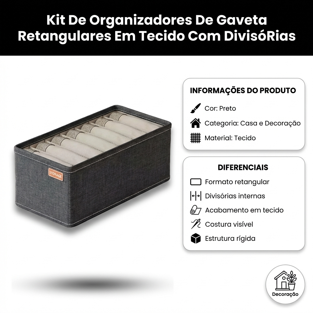 FICHA DE APRESENTACAO DO PRODUTO — visual profissional para e-commerce brasileiro. Imagem 1200x1200.
Produto IDENTICO a referencia: mesma cor, forma, textura, rotulo, tampa, logotipo, estampa. NAO alterar nenhum detalhe. NAO mudar a cor do produto. Se o produto e preto, ele DEVE ser preto na saida. Precisao e mais importante que estetica.
TODO texto visivel na imagem DEVE estar em PORTUGUES DO BRASIL. PROIBIDO qualquer texto em ingles: sem "Color", "Category", "Material", "Other", "Pet", "Benefits", "Features". Usar apenas: "Cor", "Categoria", "Material", "Variado", "Benefícios", "Diferenciais". ESTA E UMA FICHA DE APRESENTACAO, NAO UMA FICHA TECNICA.
Mostrar APENAS informacoes visuais do produto. ZERO numeros, ZERO medidas, ZERO especificacoes tecnicas. LAYOUT VISUAL E LIMPO:
- TOPO: faixa elegante com cor do produto (Preto) + nome "Kit De Organizadores De Gaveta Retangulares Em Tecido Com DivisóRias" em branco negrito — NOME APARECE APENAS AQUI, NAO REPETIR
- LADO ESQUERDO (45%): produto GRANDE com sombra premium, angulo 3/4, destaque visual
- LADO DIREITO (55%): cartoes visuais com informacoes e diferenciais
- CANTO INFERIOR ou SELO: badge visual "Decoração" para indicar contexto de uso
- Fundo branco #FFFFFF limpo. Tipografia sans-serif moderna.
Paleta de cores derivada do produto: "Preto" como cor de destaque. INFORMACOES DO PRODUTO (mostrar como cartoes visuais com icones — SEM campo "Nome"):
: STORAGE
Cor: Preto
Categoria: Casa e Decoração
Material: Tecido DIFERENCIAIS (mostrar como bullets visuais com icones — usar TODOS os 5):
1. formato retangular
2. divisórias internas
3. acabamento em tecido
4. costura aparente
5. estrutura rígida REGRAS ABSOLUTAS:
- O nome "Kit De Organizadores De Gaveta Retangulares Em Tecido Com DivisóRias" aparece UMA VEZ no header — NAO repetir como campo "Nome:" nos cartoes
- Mostrar SOMENTE: , cor, categoria, material, uso e diferenciais listados acima
- ZERO especificacoes tecnicas: sem peso, sem dimensoes, sem imp